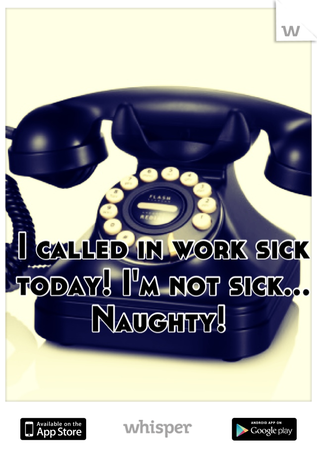 I called in work sick today! I'm not sick... Naughty! 