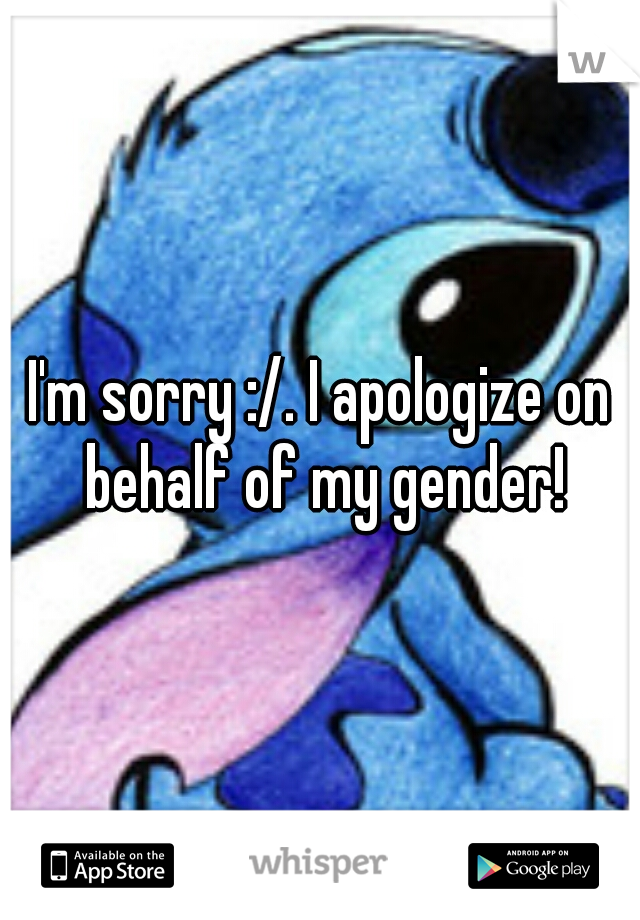 I'm sorry :/. I apologize on behalf of my gender!