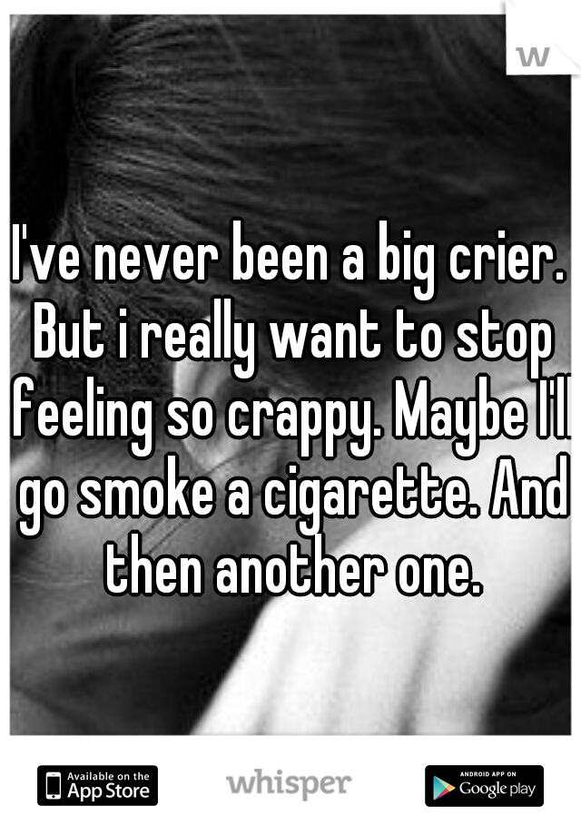 I've never been a big crier. But i really want to stop feeling so crappy. Maybe I'll go smoke a cigarette. And then another one.