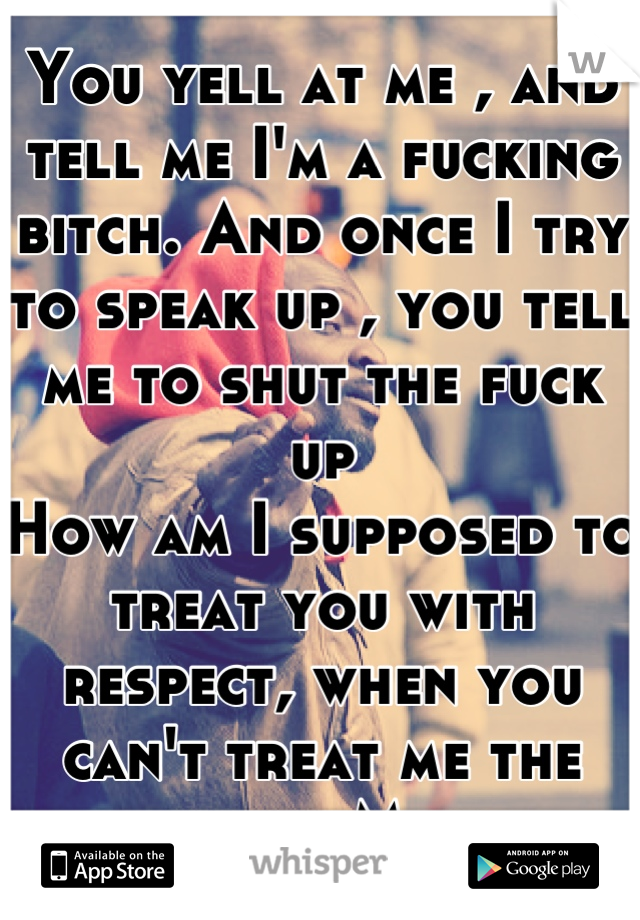 You yell at me , and tell me I'm a fucking bitch. And once I try to speak up , you tell me to shut the fuck up
How am I supposed to treat you with respect, when you can't treat me the same .. Mom 