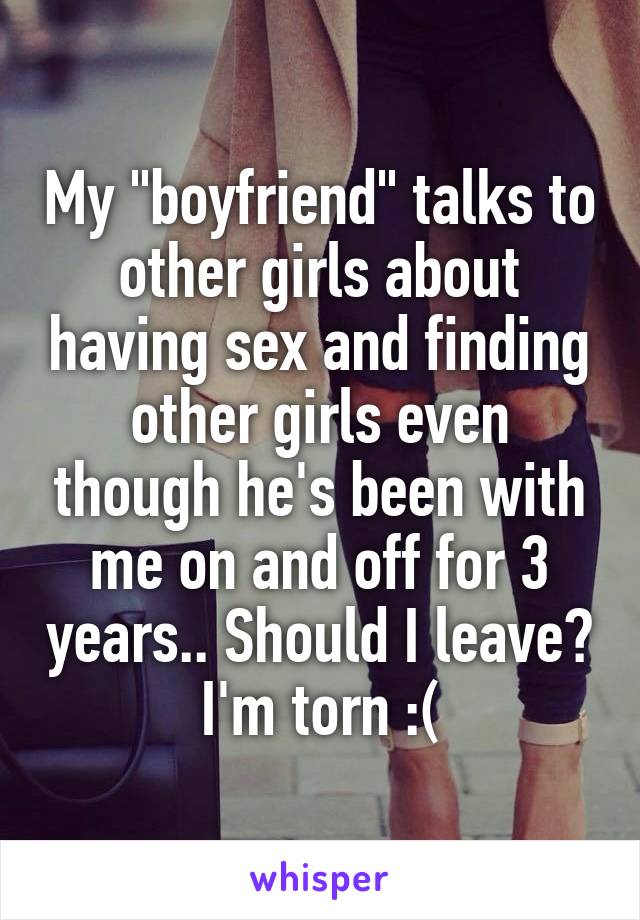 My "boyfriend" talks to other girls about having sex and finding other girls even though he's been with me on and off for 3 years.. Should I leave? I'm torn :(