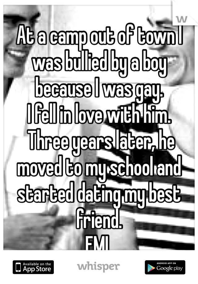 At a camp out of town I was bullied by a boy because I was gay. 
I fell in love with him.
 Three years later, he moved to my school and started dating my best friend. 
FML