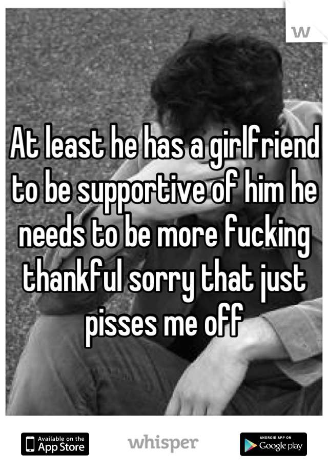 At least he has a girlfriend to be supportive of him he needs to be more fucking thankful sorry that just pisses me off