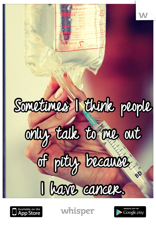 Sometimes I think people
only talk to me out
of pity because
I have cancer.