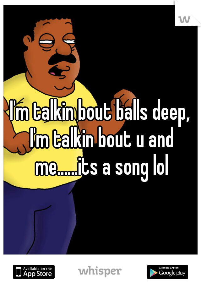 I'm talkin bout balls deep, I'm talkin bout u and me......its a song lol