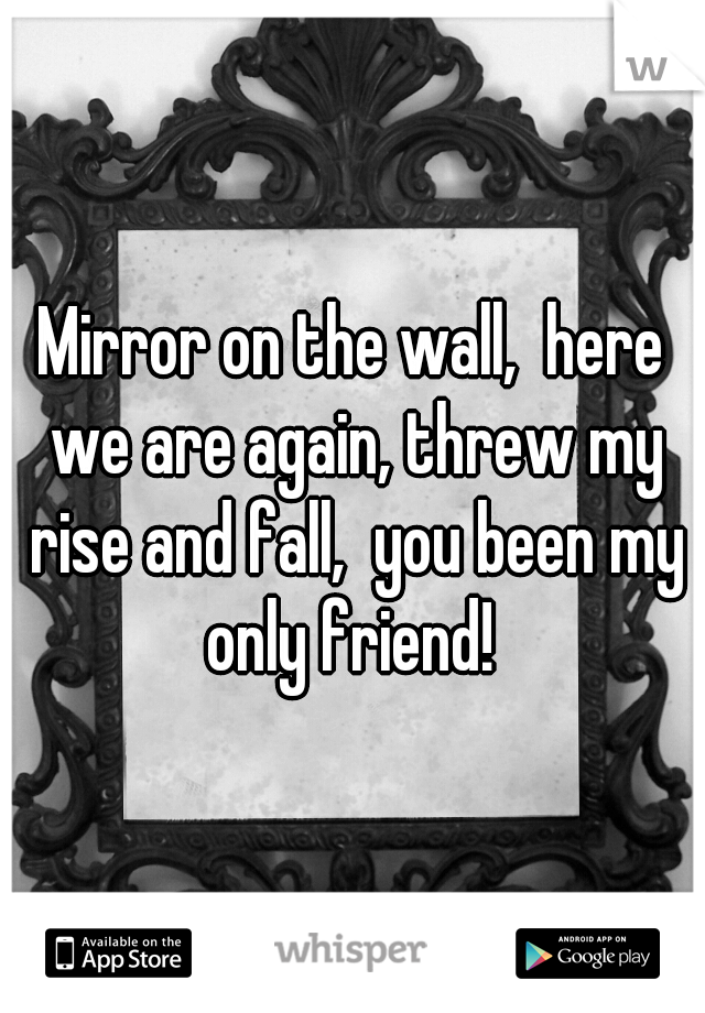 Mirror on the wall,  here we are again, threw my rise and fall,  you been my only friend! 