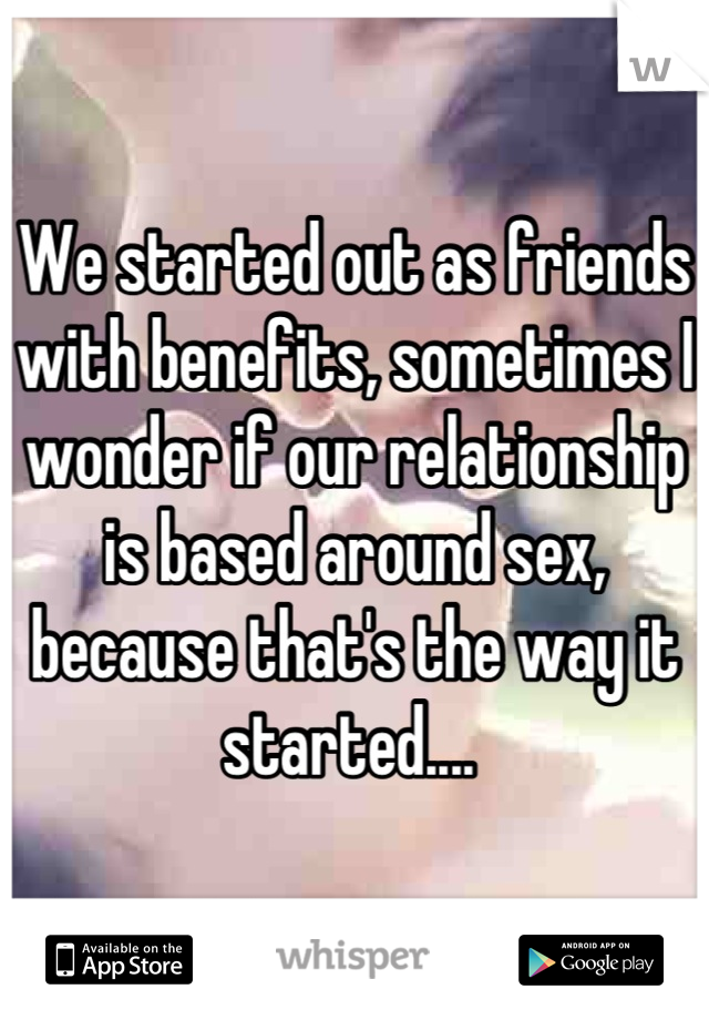 We started out as friends with benefits, sometimes I wonder if our relationship is based around sex, because that's the way it started.... 