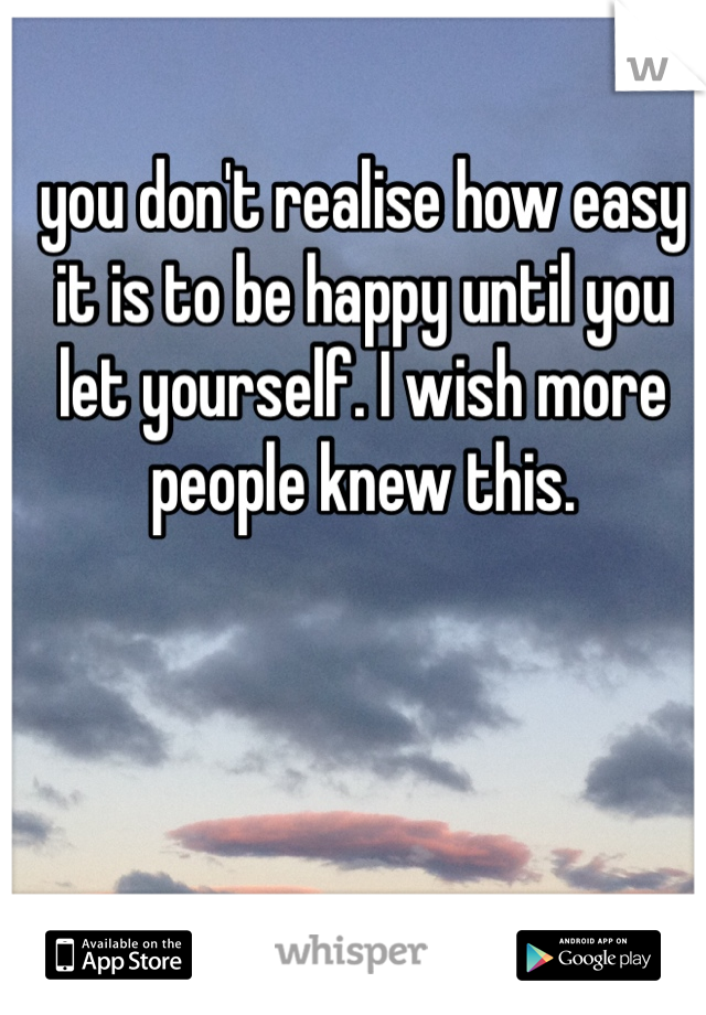 you don't realise how easy it is to be happy until you let yourself. I wish more people knew this. 