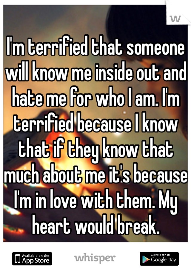 I'm terrified that someone will know me inside out and hate me for who I am. I'm terrified because I know that if they know that much about me it's because I'm in love with them. My heart would break.