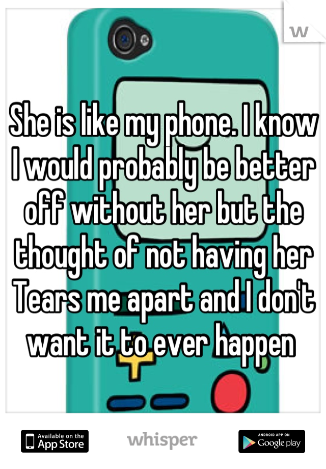 She is like my phone. I know I would probably be better off without her but the thought of not having her Tears me apart and I don't want it to ever happen 