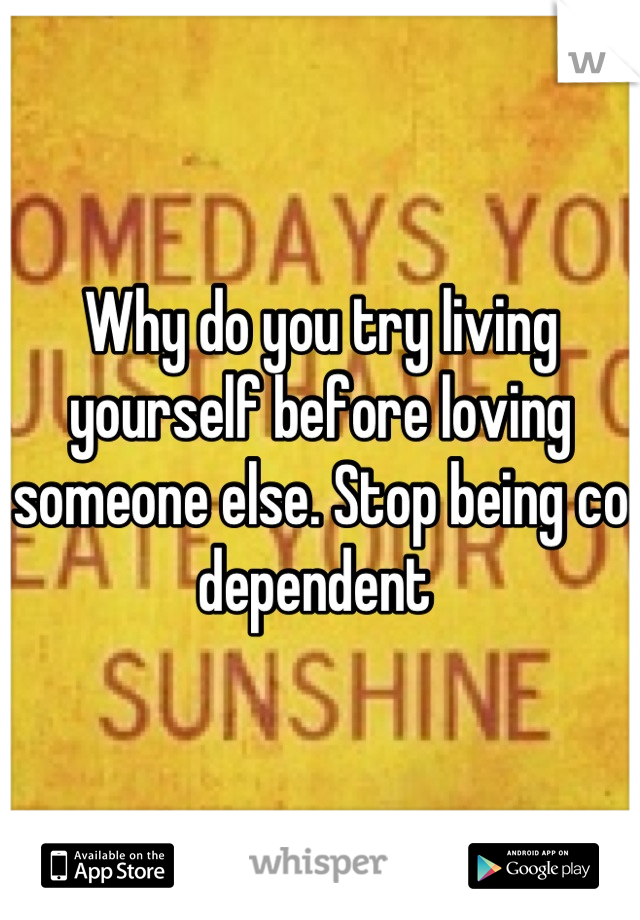 Why do you try living yourself before loving someone else. Stop being co dependent 