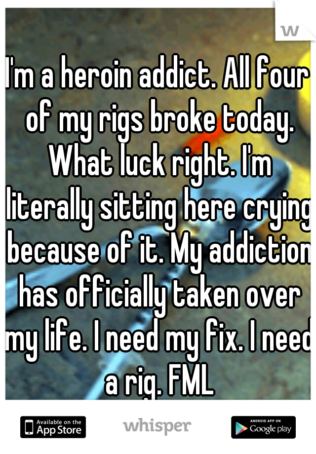 I'm a heroin addict. All four of my rigs broke today. What luck right. I'm literally sitting here crying because of it. My addiction has officially taken over my life. I need my fix. I need a rig. FML