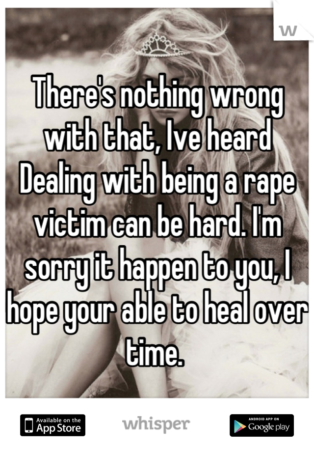 There's nothing wrong with that, Ive heard Dealing with being a rape victim can be hard. I'm sorry it happen to you, I hope your able to heal over time. 