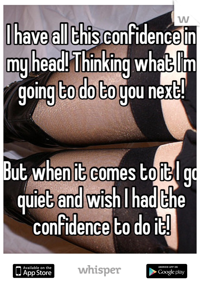 I have all this confidence in my head! Thinking what I'm going to do to you next! 


But when it comes to it I go quiet and wish I had the confidence to do it! 