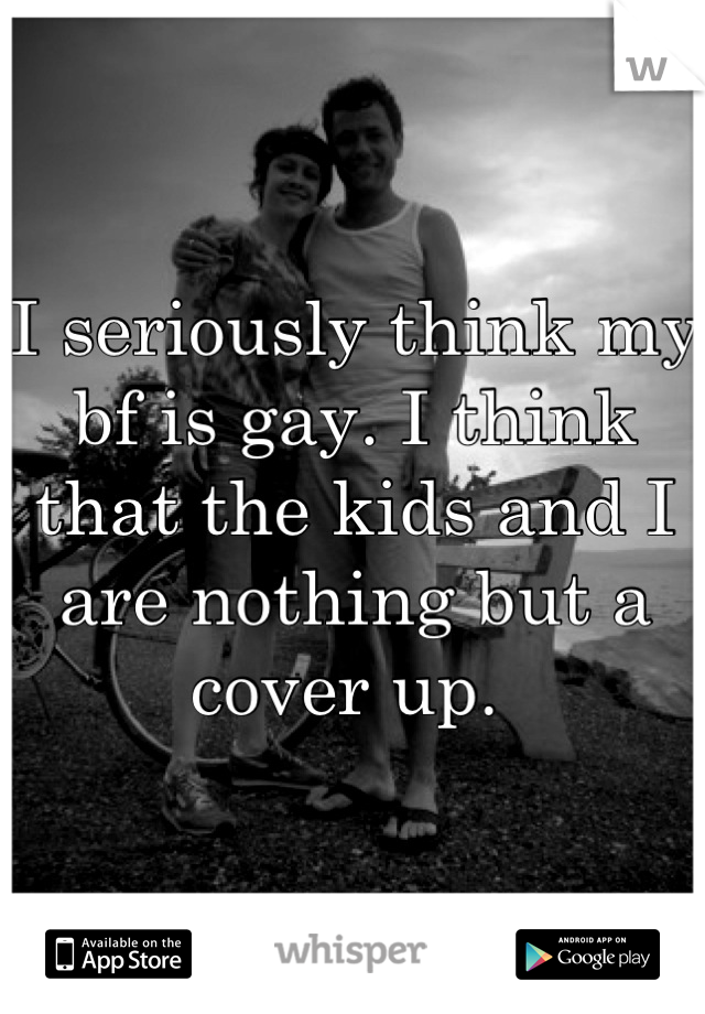 I seriously think my bf is gay. I think that the kids and I are nothing but a cover up. 