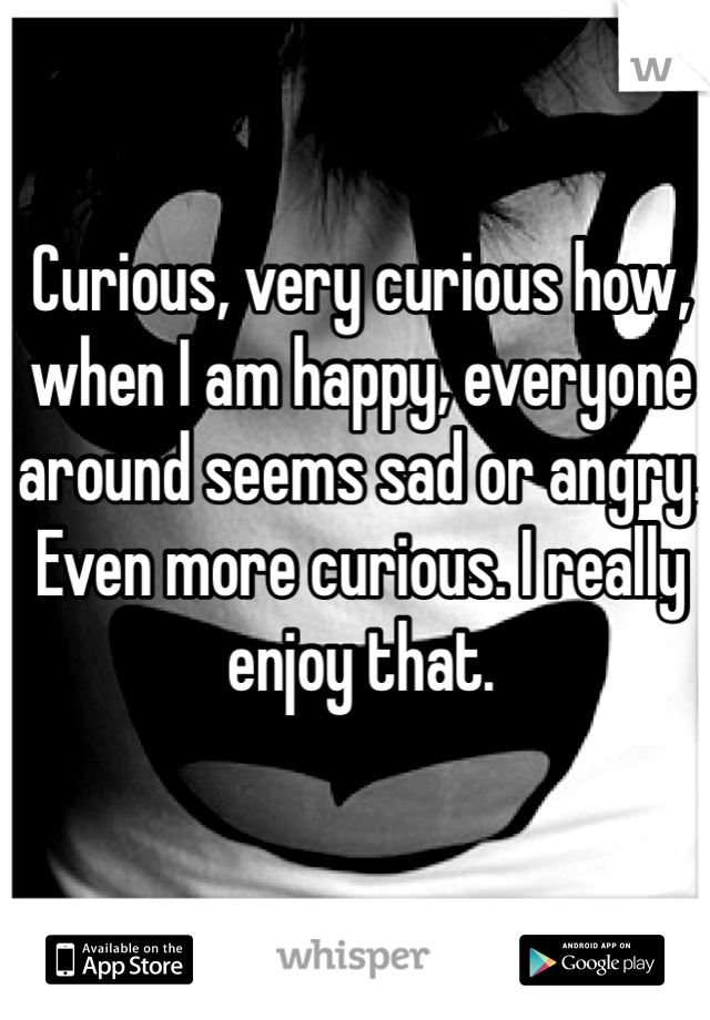 Curious, very curious how, when I am happy, everyone around seems sad or angry. 
Even more curious. I really enjoy that.