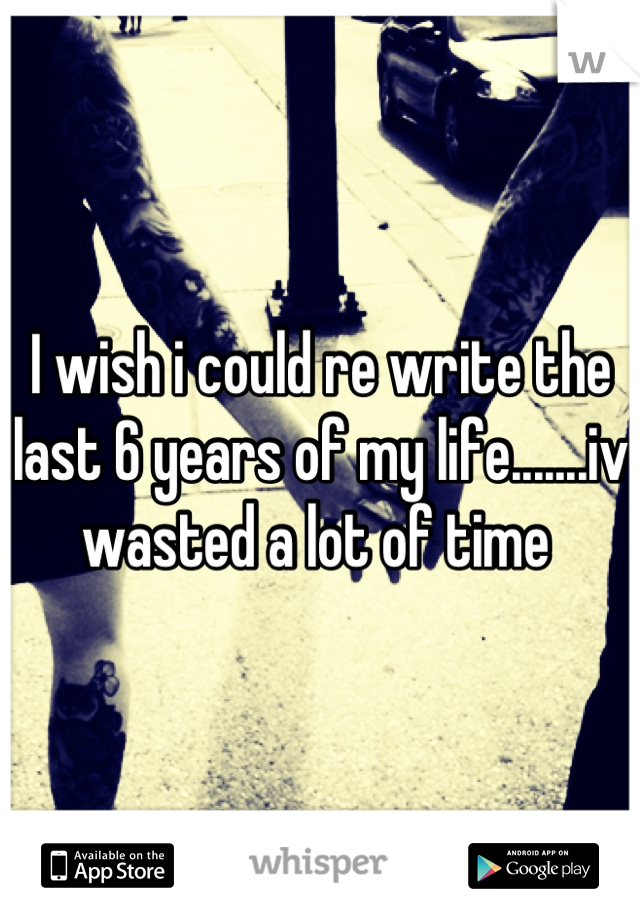 I wish i could re write the last 6 years of my life.......iv wasted a lot of time 