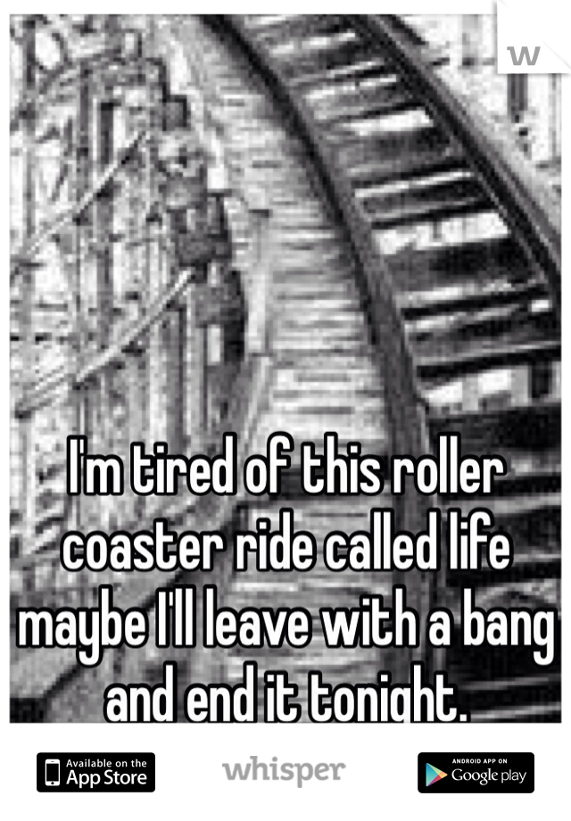 I'm tired of this roller coaster ride called life maybe I'll leave with a bang and end it tonight.  