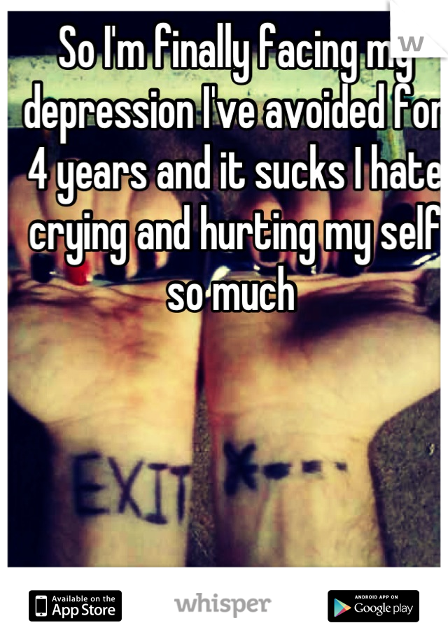 So I'm finally facing my depression I've avoided for 4 years and it sucks I hate crying and hurting my self so much 