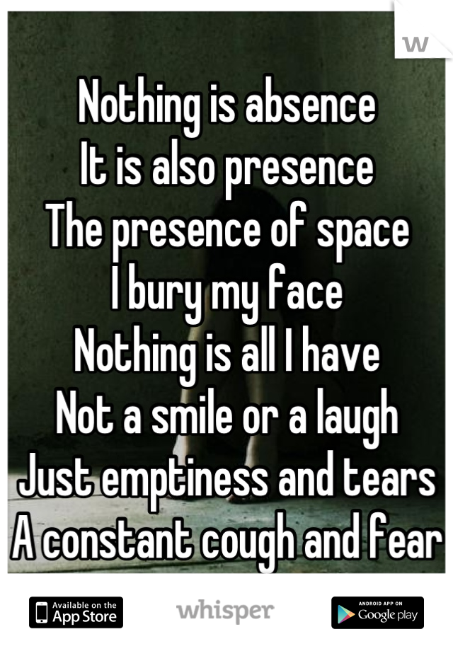 Nothing is absence
It is also presence
The presence of space
I bury my face
Nothing is all I have
Not a smile or a laugh
Just emptiness and tears
A constant cough and fear