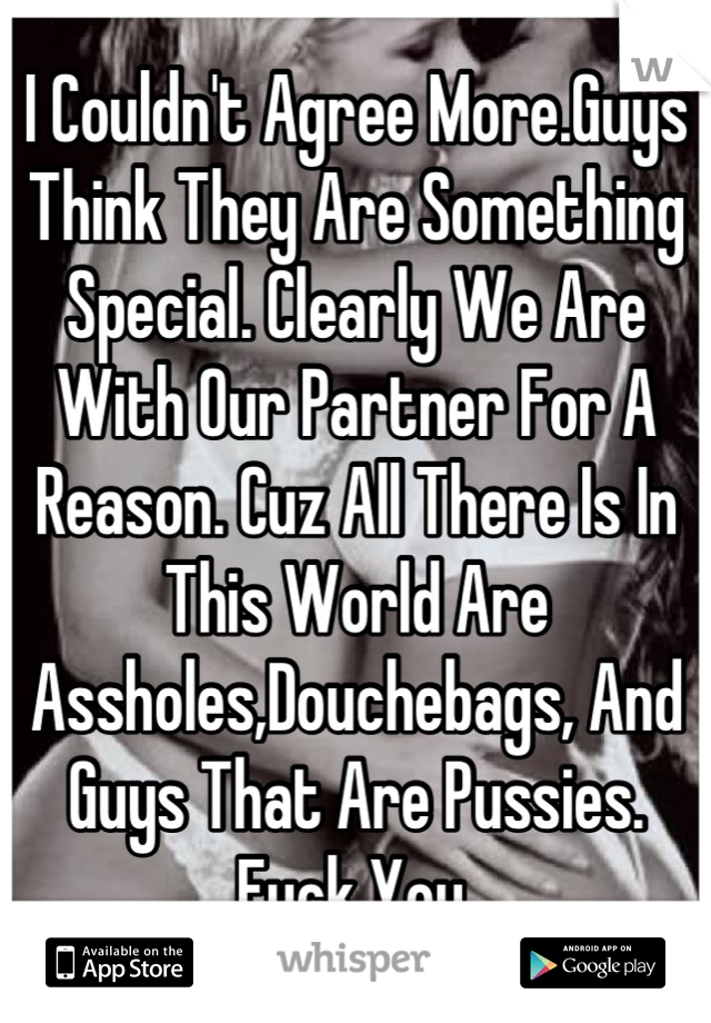 I Couldn't Agree More.Guys Think They Are Something Special. Clearly We Are With Our Partner For A Reason. Cuz All There Is In This World Are Assholes,Douchebags, And Guys That Are Pussies. Fuck You.