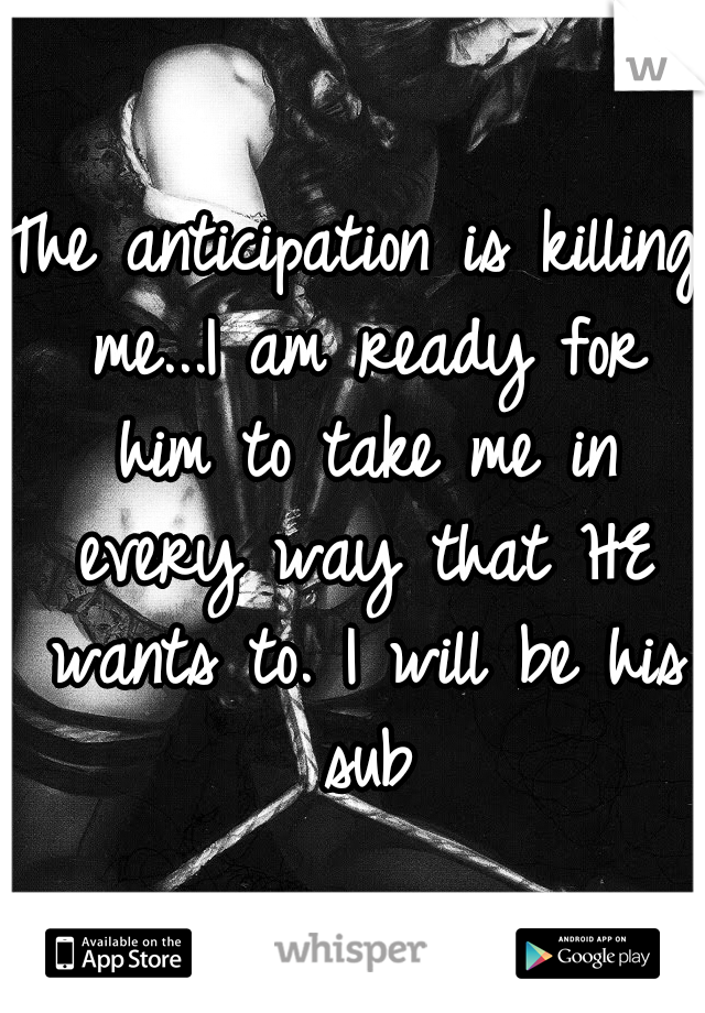 The anticipation is killing me...I am ready for him to take me in every way that HE wants to. I will be his sub