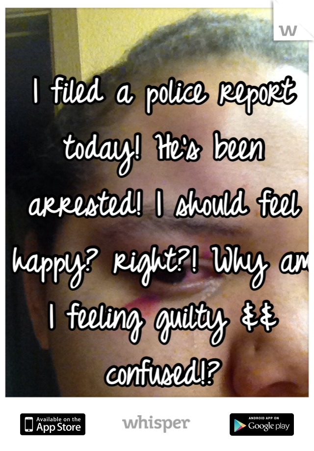 I filed a police report today! He's been arrested! I should feel happy? right?! Why am I feeling guilty && confused!? 
