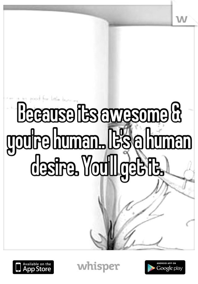 Because its awesome & you're human.. It's a human desire. You'll get it. 