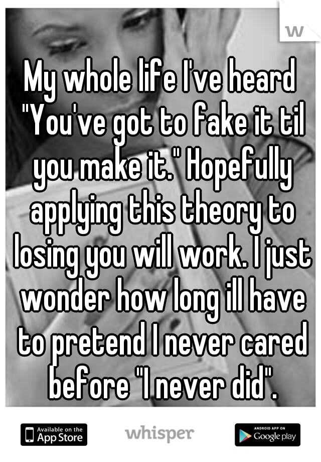 My whole life I've heard "You've got to fake it til you make it." Hopefully applying this theory to losing you will work. I just wonder how long ill have to pretend I never cared before "I never did".