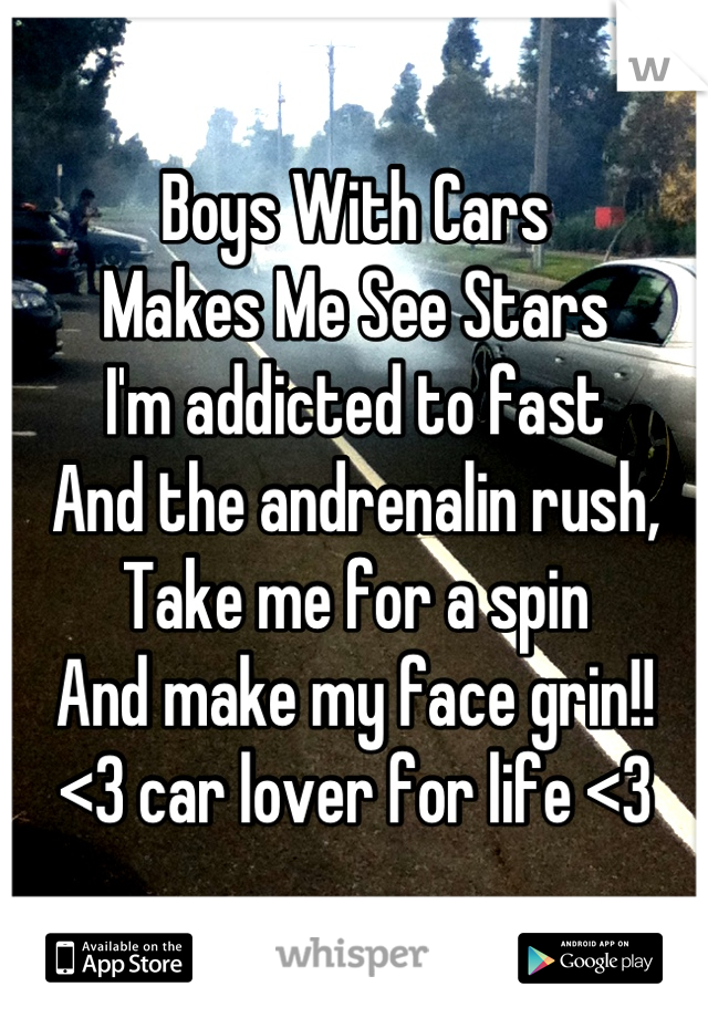 Boys With Cars 
Makes Me See Stars
I'm addicted to fast
And the andrenalin rush,
Take me for a spin
And make my face grin!!
<3 car lover for life <3