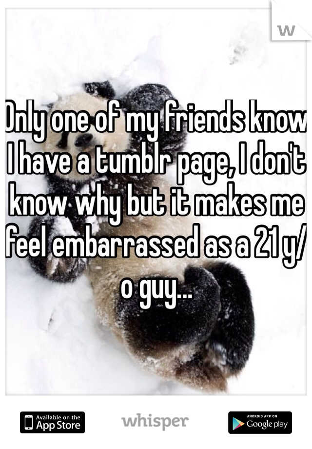 Only one of my friends know I have a tumblr page, I don't know why but it makes me feel embarrassed as a 21 y/o guy...