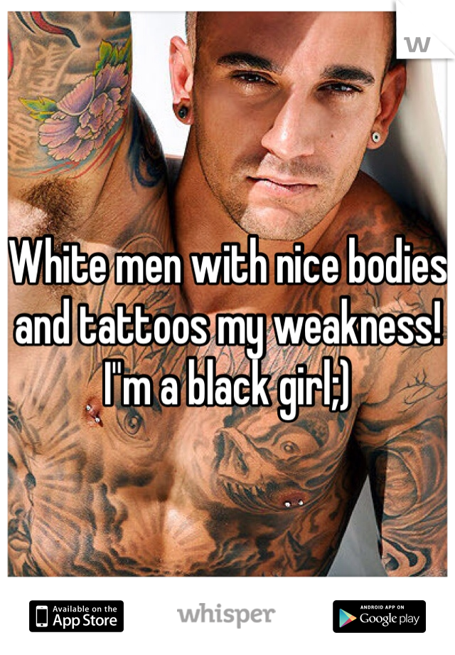 White men with nice bodies and tattoos my weakness! I"m a black girl;)