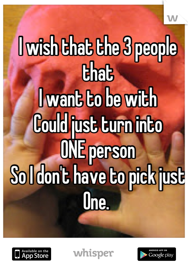 I wish that the 3 people that
I want to be with
Could just turn into
ONE person
So I don't have to pick just 
One. 