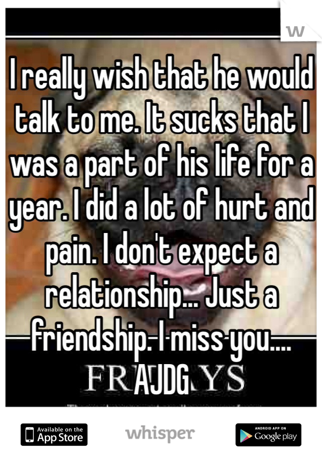 I really wish that he would talk to me. It sucks that I was a part of his life for a year. I did a lot of hurt and pain. I don't expect a relationship... Just a friendship. I miss you.... AJDG