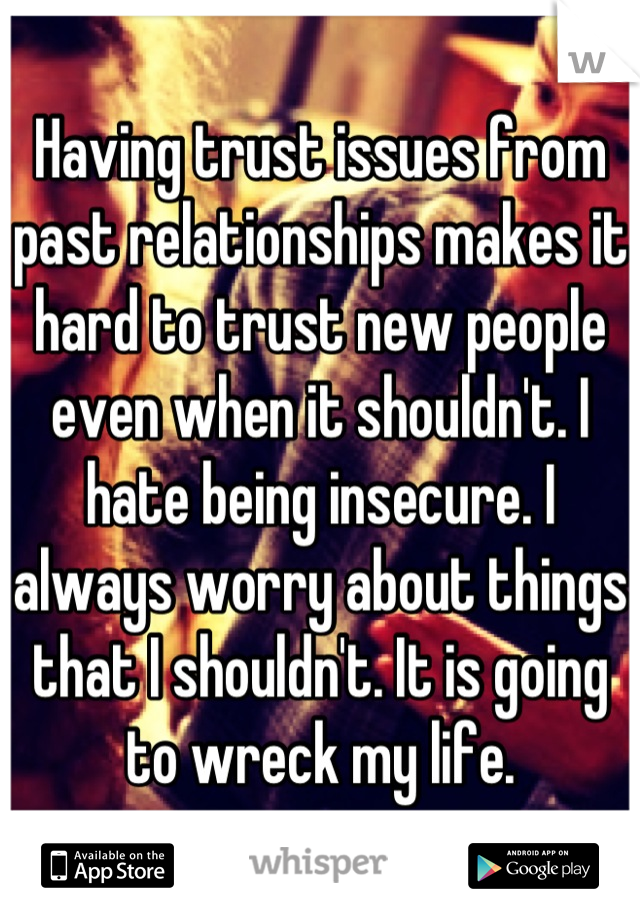 Having trust issues from past relationships makes it hard to trust new people even when it shouldn't. I hate being insecure. I always worry about things that I shouldn't. It is going to wreck my life.