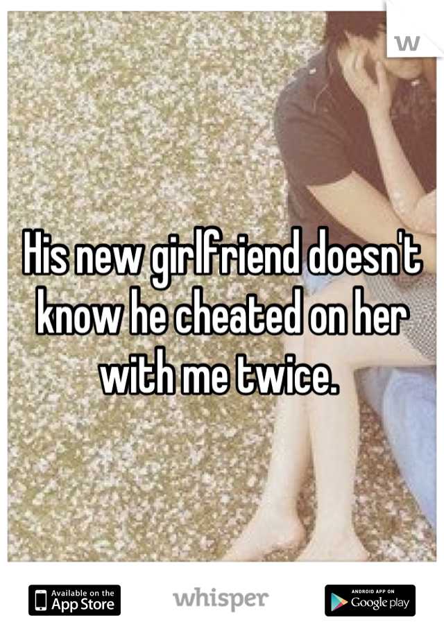 His new girlfriend doesn't know he cheated on her with me twice. 