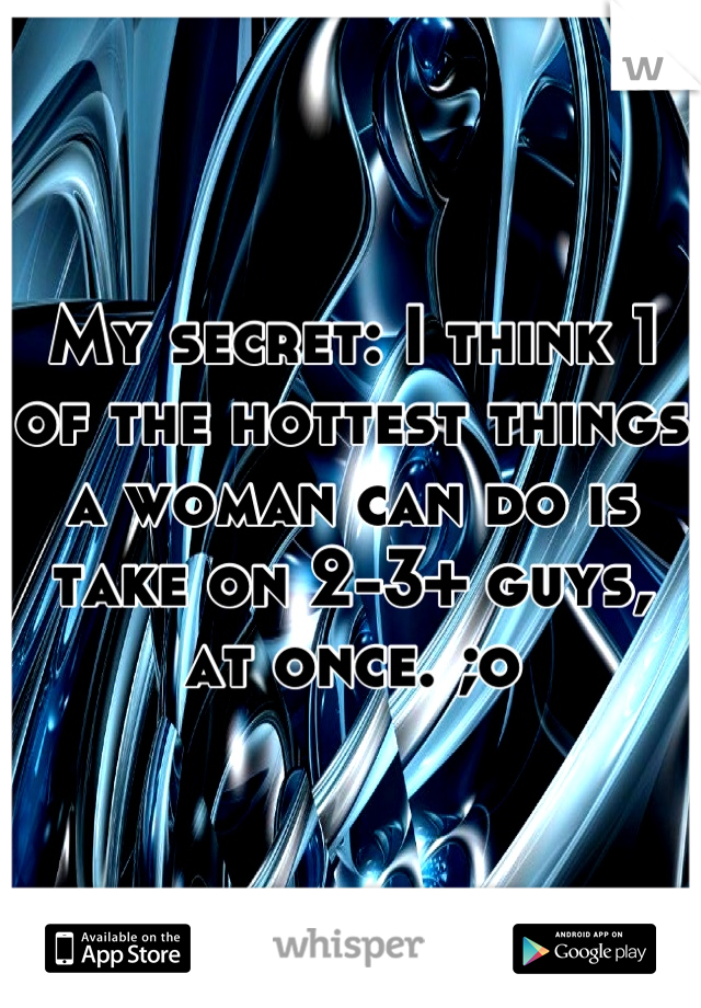 My secret: I think 1 of the hottest things a woman can do is take on 2-3+ guys, at once. ;o