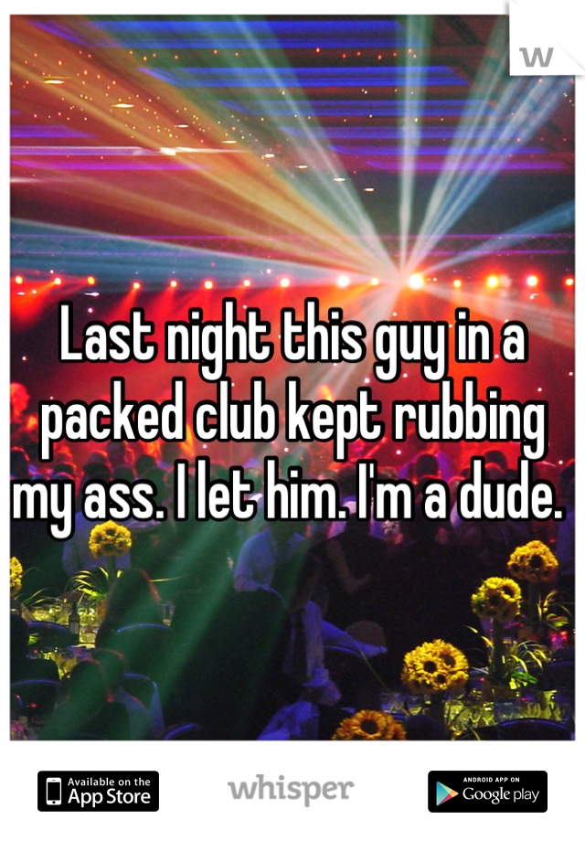 Last night this guy in a packed club kept rubbing my ass. I let him. I'm a dude. 