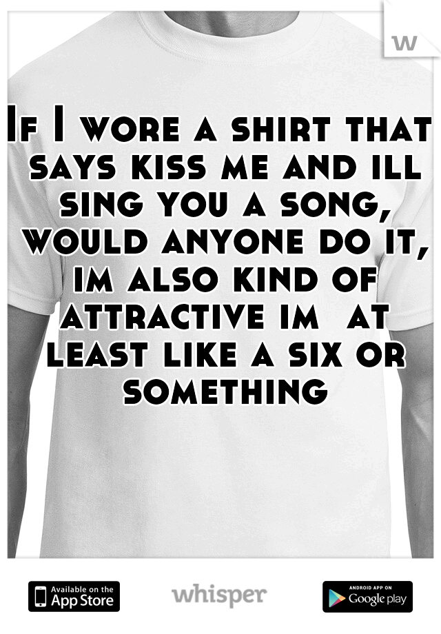 If I wore a shirt that says kiss me and ill sing you a song, would anyone do it, im also kind of attractive im  at least like a six or something