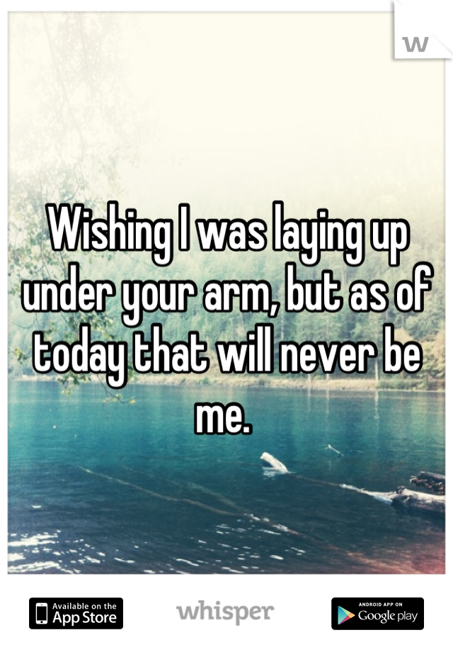 Wishing I was laying up under your arm, but as of today that will never be me. 