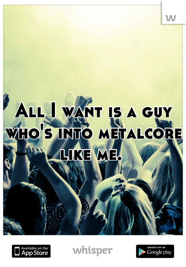 All I want is a guy
who's into metalcore
like me. 