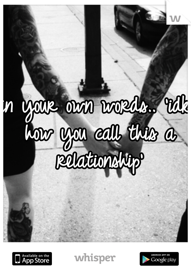 in your own words.. 'idk how you call this a relationship'