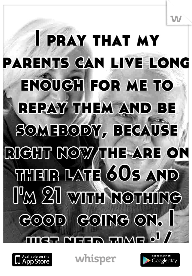 I pray that my parents can live long enough for me to repay them and be somebody, because right now the are on their late 60s and I'm 21 with nothing good  going on. I just need time :'/