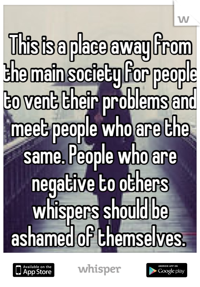 This is a place away from the main society for people to vent their problems and meet people who are the same. People who are negative to others whispers should be ashamed of themselves. 