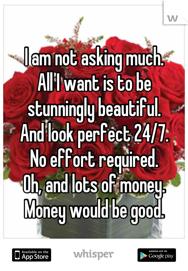 I am not asking much.
All I want is to be stunningly beautiful.
And look perfect 24/7. 
No effort required.
Oh, and lots of money.
Money would be good.