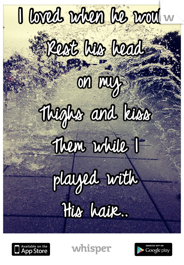 I loved when he would
Rest his head
 on my 
Thighs and kiss
Them while I 
played with
His hair..
I miss that moment 