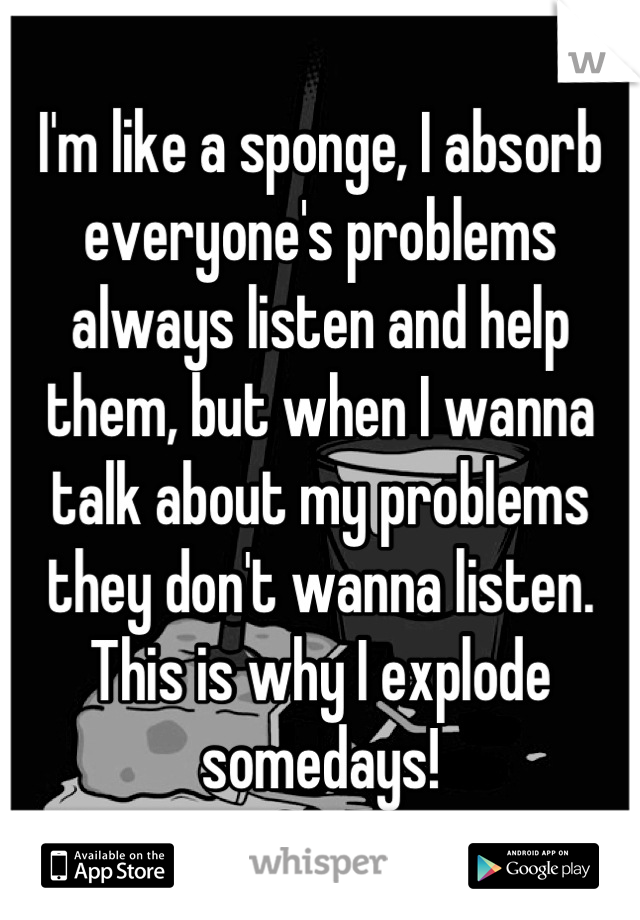 I'm like a sponge, I absorb everyone's problems always listen and help them, but when I wanna talk about my problems they don't wanna listen. This is why I explode somedays!