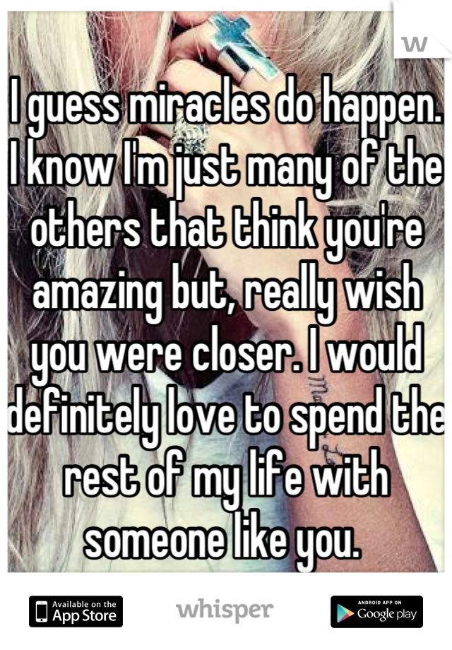 I guess miracles do happen. I know I'm just many of the others that think you're amazing but, really wish you were closer. I would definitely love to spend the rest of my life with someone like you. 