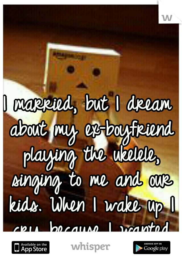 I married, but I dream about my ex-boyfriend playing the ukelele, singing to me and our kids. When I wake up I cry because I wanted it to be true.