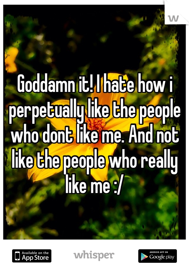 Goddamn it! I hate how i perpetually like the people who dont like me. And not like the people who really like me :/